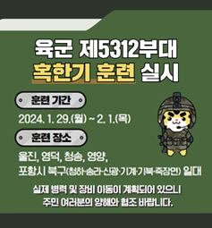 육군 제5312부대 혹한기 훈련 실시 / 훈련기간:2024.1.29~2.1/훈련장소:울진,영덕,청송,영양,포항시 북구(청하,송라,신광,기계,기북,죽장면) 일대/실제 병력 및 장비 이동이 계획되어 있으니 주민 여러분의 양해와 협조 부탁드립니다.